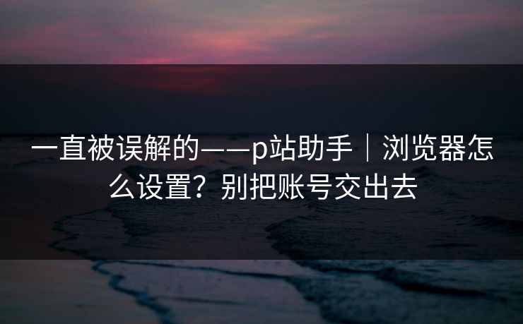 一直被误解的——p站助手|浏览器怎么设置?别把账号交出去 一直被误解的——p站助手|浏览器怎么设置?别把账号交出去