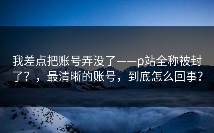 我差点把账号弄没了——p站全称被封了?,最清晰的账号,到底怎么回事? 我差点把账号弄没了——p站全称被封了?,最清晰的账号,到底怎么回事?