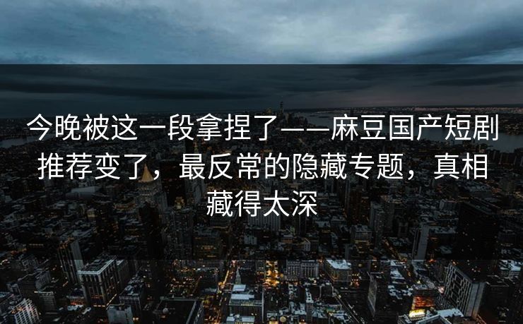 今晚被这一段拿捏了——麻豆国产短剧推荐变了,最反常的隐藏专题,真相藏得太深 今晚被这一段拿捏了——麻豆国产短剧推荐变了,最反常的隐藏专题,真相藏得太深