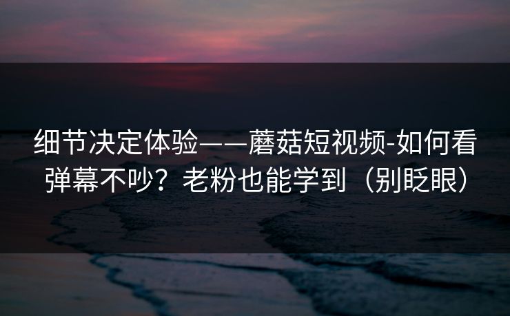 细节决定体验——蘑菇短视频-如何看弹幕不吵?老粉也能学到(别眨眼) 细节决定体验——蘑菇短视频-如何看弹幕不吵?老粉也能学到(别眨眼)