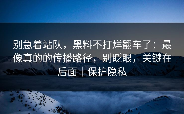 别急着站队,黑料不打烊翻车了:最像真的的传播路径,别眨眼,关键在后面|保护隐私 别急着站队,黑料不打烊翻车了:最像真的的传播路径,别眨眼,关键在后面|保护隐私