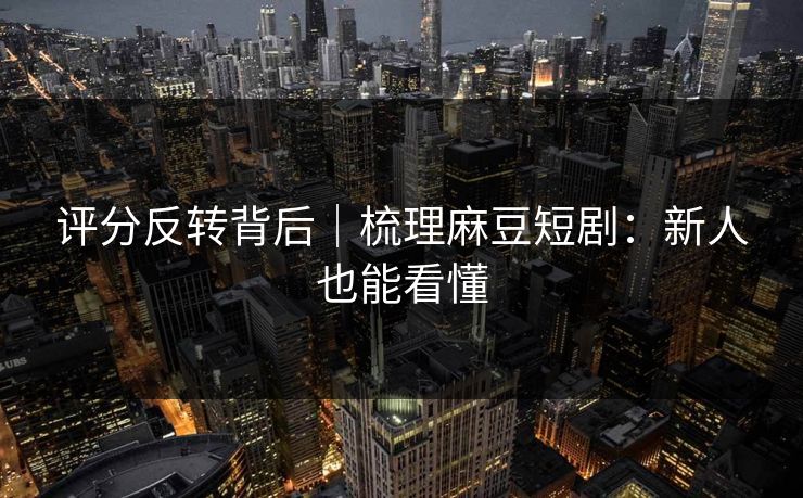 评分反转背后｜梳理麻豆短剧：新人也能看懂