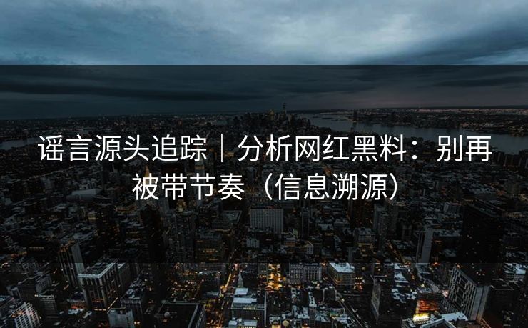 谣言源头追踪｜分析网红黑料：别再被带节奏（信息溯源）