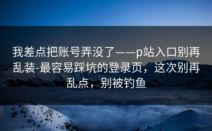 我差点把账号弄没了——p站入口别再乱装-最容易踩坑的登录页,这次别再乱点,别被钓鱼 我差点把账号弄没了——p站入口别再乱装-最容易踩坑的登录页,这次别再乱点,别被钓鱼
