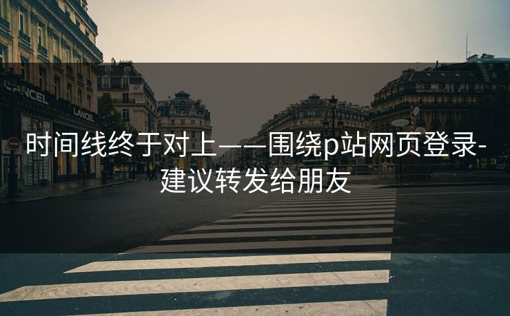 时间线终于对上——围绕p站网页登录-建议转发给朋友
