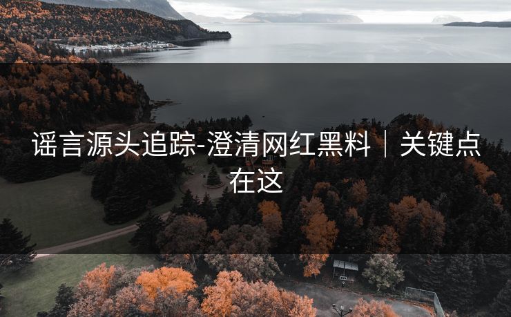 谣言源头追踪-澄清网红黑料｜关键点在这