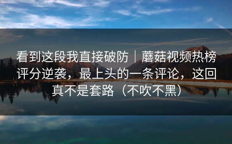 看到这段我直接破防|蘑菇视频热榜评分逆袭,最上头的一条评论,这回真不是套路(不吹不黑) 看到这段我直接破防|蘑菇视频热榜评分逆袭,最上头的一条评论,这回真不是套路(不吹不黑)