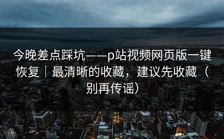 今晚差点踩坑——p站视频网页版一键恢复|最清晰的收藏,建议先收藏(别再传谣) 今晚差点踩坑——p站视频网页版一键恢复|最清晰的收藏,建议先收藏(别再传谣)