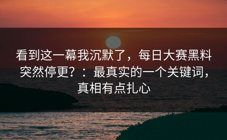 看到这一幕我沉默了，每日大赛黑料突然停更？：最真实的一个关键词，真相有点扎心