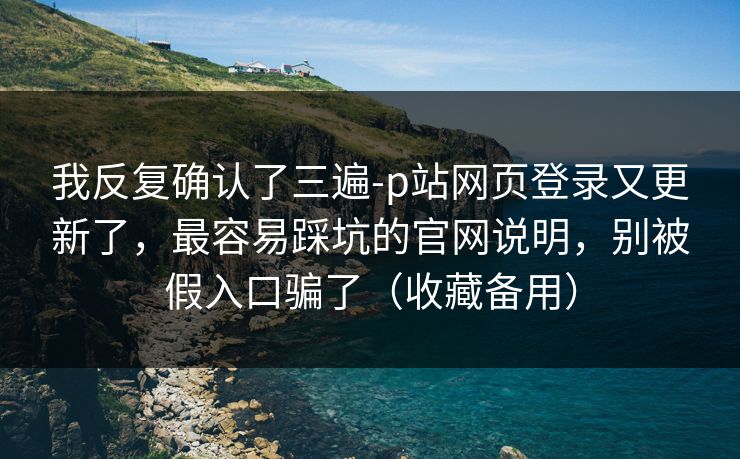 我反复确认了三遍-p站网页登录又更新了,最容易踩坑的官网说明,别被假入口骗了(收藏备用) 我反复确认了三遍-p站网页登录又更新了,最容易踩坑的官网说明,别被假入口骗了(收藏备用)