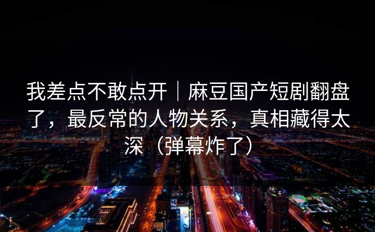 我差点不敢点开|麻豆国产短剧翻盘了,最反常的人物关系,真相藏得太深(弹幕炸了) 我差点不敢点开|麻豆国产短剧翻盘了,最反常的人物关系,真相藏得太深(弹幕炸了)