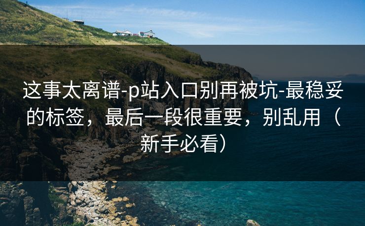 这事太离谱-p站入口别再被坑-最稳妥的标签,最后一段很重要,别乱用(新手必看) 这事太离谱-p站入口别再被坑-最稳妥的标签,最后一段很重要,别乱用(新手必看)