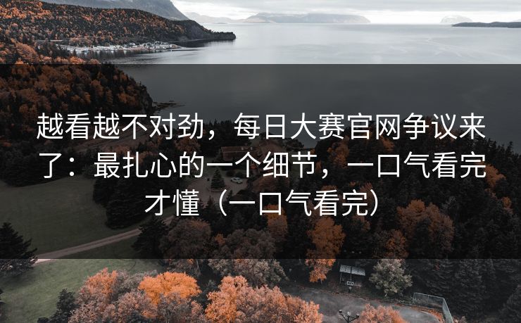 越看越不对劲,每日大赛官网争议来了:最扎心的一个细节,一口气看完才懂(一口气看完) 越看越不对劲,每日大赛官网争议来了:最扎心的一个细节,一口气看完才懂(一口气看完)