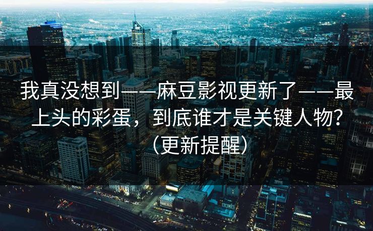 我真没想到——麻豆影视更新了——最上头的彩蛋,到底谁才是关键人物?(更新提醒) 我真没想到——麻豆影视更新了——最上头的彩蛋,到底谁才是关键人物?(更新提醒)