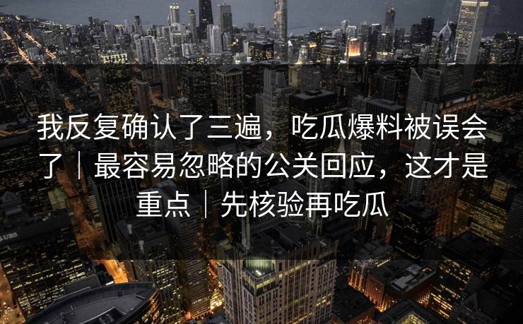 我反复确认了三遍，吃瓜爆料被误会了｜最容易忽略的公关回应，这才是重点｜先核验再吃瓜