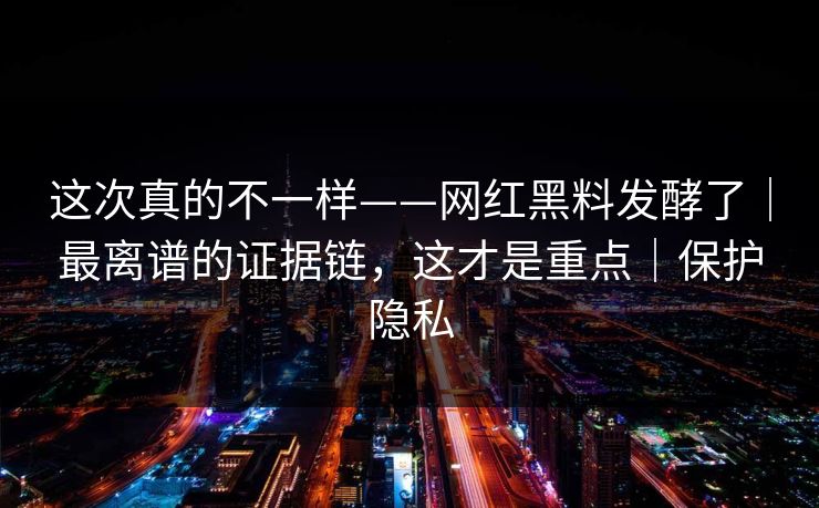 这次真的不一样——网红黑料发酵了|最离谱的证据链,这才是重点|保护隐私 这次真的不一样——网红黑料发酵了|最离谱的证据链,这才是重点|保护隐私