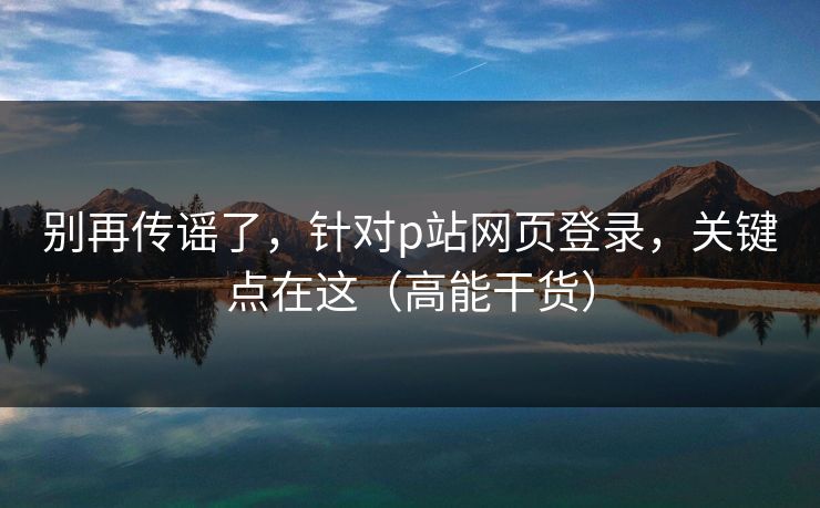别再传谣了，针对p站网页登录，关键点在这（高能干货）