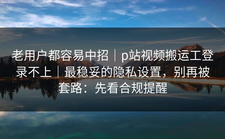 老用户都容易中招｜p站视频搬运工登录不上｜最稳妥的隐私设置，别再被套路：先看合规提醒