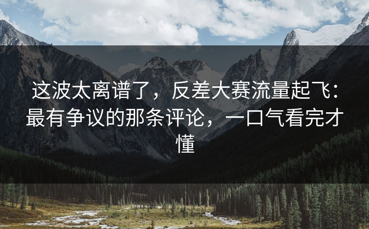 这波太离谱了，反差大赛流量起飞：最有争议的那条评论，一口气看完才懂