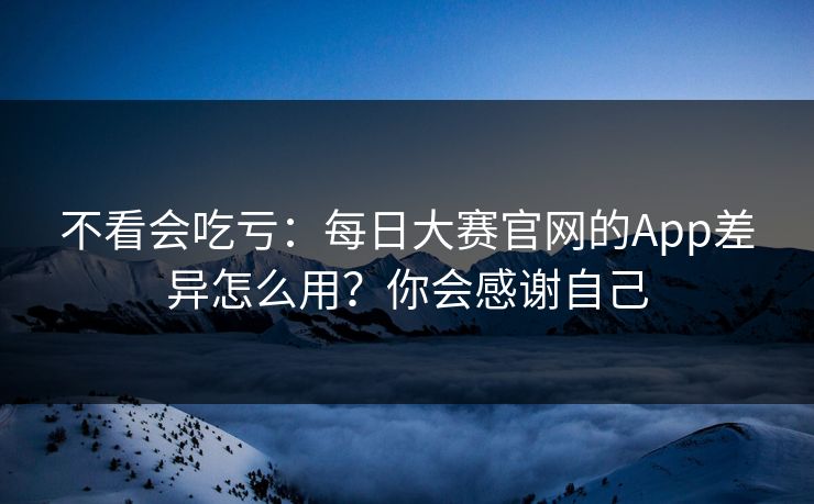 不看会吃亏：每日大赛官网的App差异怎么用？你会感谢自己