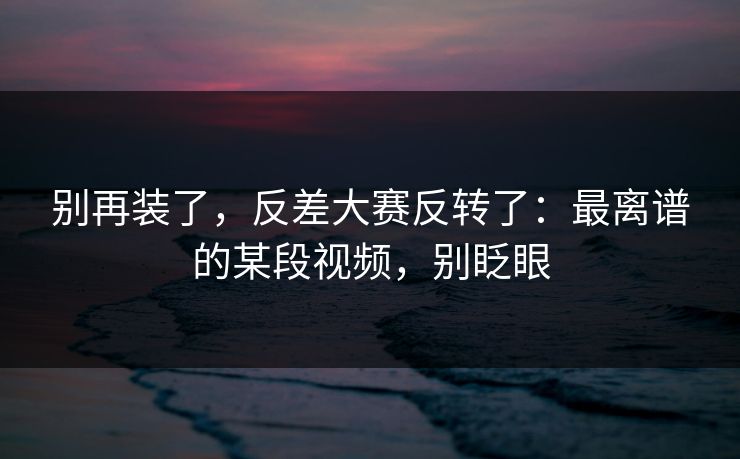 别再装了，反差大赛反转了：最离谱的某段视频，别眨眼