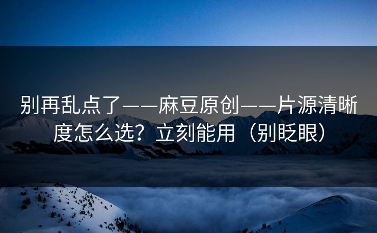 别再乱点了——麻豆原创——片源清晰度怎么选？立刻能用（别眨眼）