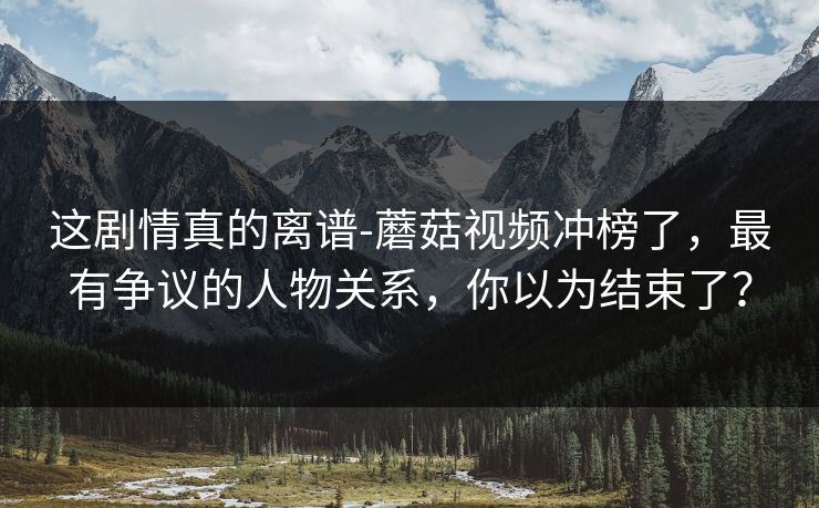 这剧情真的离谱-蘑菇视频冲榜了，最有争议的人物关系，你以为结束了？