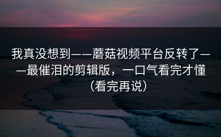 我真没想到——蘑菇视频平台反转了——最催泪的剪辑版,一口气看完才懂(看完再说) 我真没想到——蘑菇视频平台反转了——最催泪的剪辑版,一口气看完才懂(看完再说)