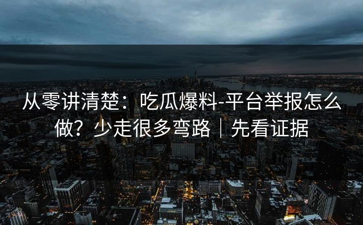 从零讲清楚：吃瓜爆料-平台举报怎么做？少走很多弯路｜先看证据