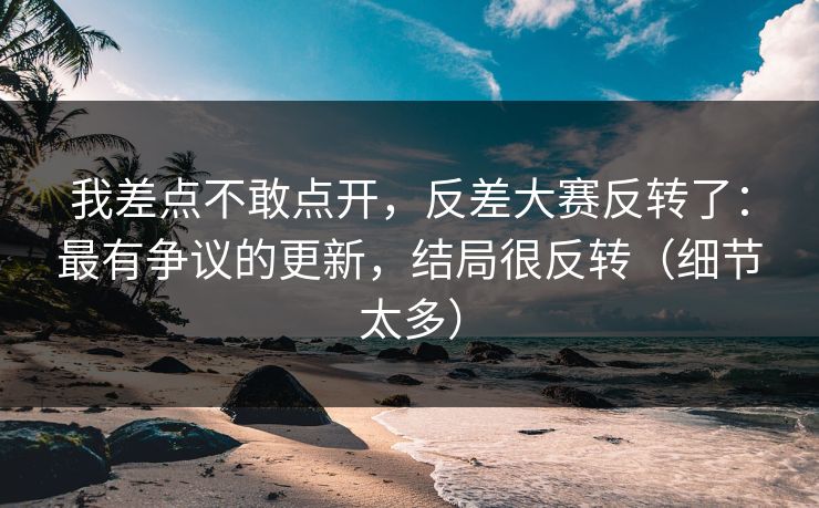 我差点不敢点开,反差大赛反转了:最有争议的更新,结局很反转(细节太多) 我差点不敢点开,反差大赛反转了:最有争议的更新,结局很反转(细节太多)