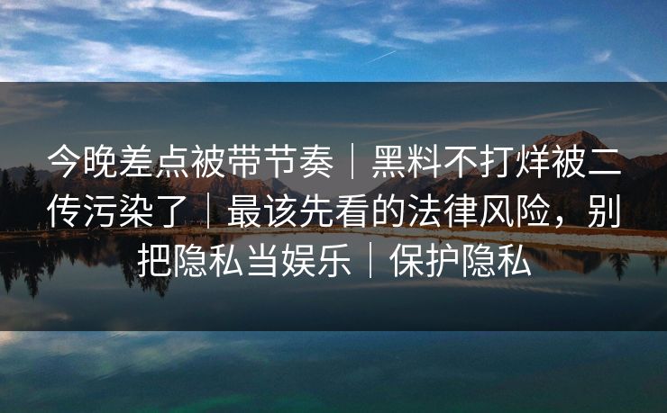 今晚差点被带节奏|黑料不打烊被二传污染了|最该先看的法律风险,别把隐私当娱乐|保护隐私 今晚差点被带节奏|黑料不打烊被二传污染了|最该先看的法律风险,别把隐私当娱乐|保护隐私