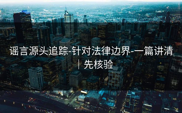 谣言源头追踪-针对法律边界-一篇讲清|先核验 谣言源头追踪-针对法律边界-一篇讲清|先核验