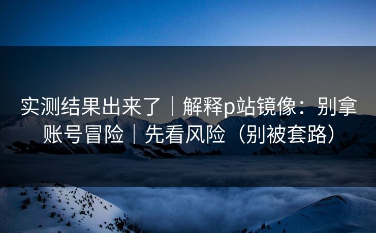 实测结果出来了|解释p站镜像:别拿账号冒险|先看风险(别被套路) 实测结果出来了|解释p站镜像:别拿账号冒险|先看风险(别被套路)