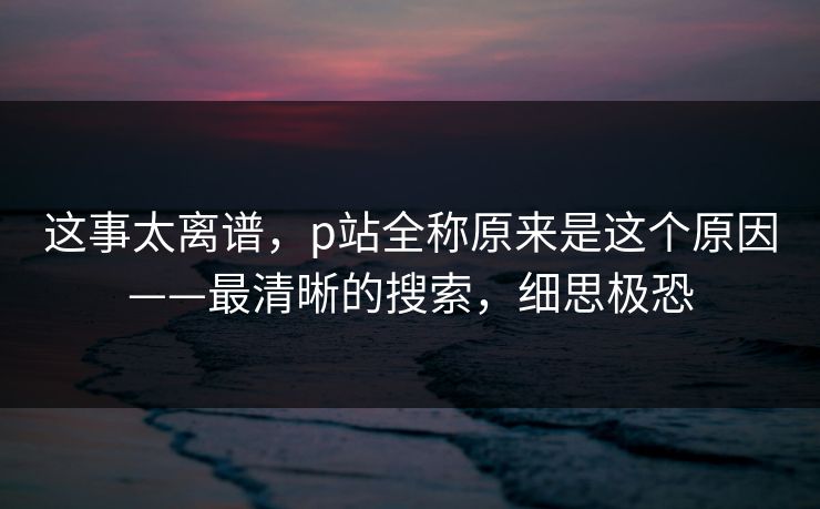 这事太离谱,p站全称原来是这个原因——最清晰的搜索,细思极恐 这事太离谱,p站全称原来是这个原因——最清晰的搜索,细思极恐