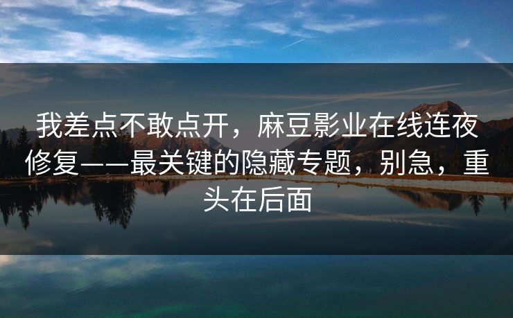 我差点不敢点开,麻豆影业在线连夜修复——最关键的隐藏专题,别急,重头在后面 我差点不敢点开,麻豆影业在线连夜修复——最关键的隐藏专题,别急,重头在后面