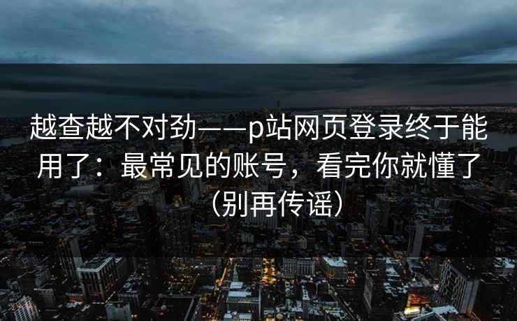 越查越不对劲——p站网页登录终于能用了:最常见的账号,看完你就懂了(别再传谣) 越查越不对劲——p站网页登录终于能用了:最常见的账号,看完你就懂了(别再传谣)