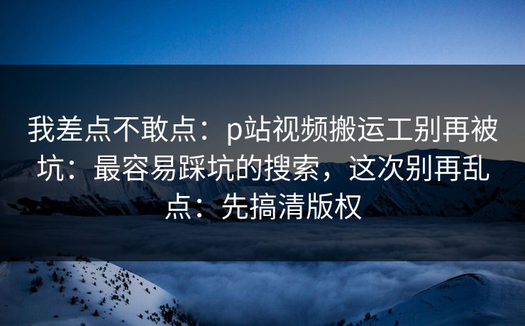 我差点不敢点:p站视频搬运工别再被坑:最容易踩坑的搜索,这次别再乱点:先搞清版权 我差点不敢点:p站视频搬运工别再被坑:最容易踩坑的搜索,这次别再乱点:先搞清版权