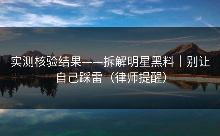 实测核验结果——拆解明星黑料|别让自己踩雷(律师提醒) 实测核验结果——拆解明星黑料|别让自己踩雷(律师提醒)