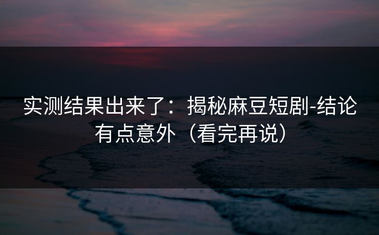 实测结果出来了：揭秘麻豆短剧-结论有点意外（看完再说）