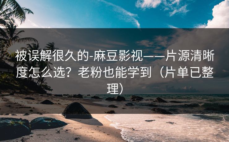 被误解很久的-麻豆影视——片源清晰度怎么选？老粉也能学到（片单已整理）